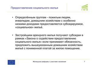 Жилищные реформы с участием населения 7
Предоставление социального жилья
• Определённым группам - пожилым людям,
инвалидам, домашним хозяйствам с особенно
низкими доходами предоставляется субсидируемое,
«социальное» жильё.
• Застройщики арендного жилья получают субсидии в
рамках «Закона о содействии предоставлению
социального жилья» если принимают обязанность,
предложить вышеуказанным домашним хозяйствам
жильё с пониженной платой за жилое помощение.
 