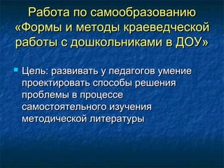 Работа по самообразованиюРабота по самообразованию
«Формы и методы краеведческой«Формы и методы краеведческой
работы с дошкольниками в ДОУ»работы с дошкольниками в ДОУ»
 Цель: развивать у педагогов умениеЦель: развивать у педагогов умение
проектировать способы решенияпроектировать способы решения
проблемы в процессепроблемы в процессе
самостоятельного изучениясамостоятельного изучения
методической литературыметодической литературы
 