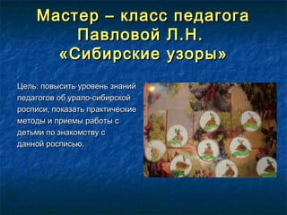 Мастер – класс педагогаМастер – класс педагога
Павловой Л.Н.Павловой Л.Н.
«Сибирские узоры»«Сибирские узоры»
Цель: повысить уровень знанийЦель: повысить уровень знаний
педагогов об урало-сибирскойпедагогов об урало-сибирской
росписи, показать практическиеросписи, показать практические
методы и приемы работы сметоды и приемы работы с
детьми по знакомству сдетьми по знакомству с
данной росписью.данной росписью.
 