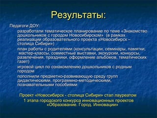 Результаты:Результаты:
Педагоги ДОУ:Педагоги ДОУ:
- разработали тематическое планирование по теме «Знакомстворазработали тематическое планирование по теме «Знакомство
дошкольников с городом Новосибирском» (в рамкахдошкольников с городом Новосибирском» (в рамках
реализации образовательного проекта «Новосибирск –реализации образовательного проекта «Новосибирск –
столица Сибири»)столица Сибири»)
- план работы с родителями (консультации, семинары, памятки,план работы с родителями (консультации, семинары, памятки,
мастер-классы, совместные выставки, экскурсии, конкурсы,мастер-классы, совместные выставки, экскурсии, конкурсы,
развлечения, праздники, оформление альбомов, тематическихразвлечения, праздники, оформление альбомов, тематических
газет)газет)
- игровой цикл по ознакомлению дошкольников с роднымигровой цикл по ознакомлению дошкольников с родным
городомгородом
- пополнили предметно-развивающую среду групппополнили предметно-развивающую среду групп
дидактическими, программно-методическими,дидактическими, программно-методическими,
познавательными пособиямипознавательными пособиями
Проект «Новосибирск - столица Сибири» стал лауреатомПроект «Новосибирск - столица Сибири» стал лауреатом
1 этапа городского конкурса инновационных проектов1 этапа городского конкурса инновационных проектов
«Образование. Город. Инновации»«Образование. Город. Инновации»
 