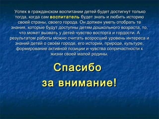 Успех в гражданском воспитании детей будет достигнут толькоУспех в гражданском воспитании детей будет достигнут только
тогда, когда самтогда, когда сам воспитательвоспитатель будет знать и любить историюбудет знать и любить историю
своей страны, своего города. Он должен уметь отобрать тесвоей страны, своего города. Он должен уметь отобрать те
знания, которые будут доступны детям дошкольного возраста, то,знания, которые будут доступны детям дошкольного возраста, то,
что может вызвать у детей чувство восторга и гордости. Ачто может вызвать у детей чувство восторга и гордости. А
результатом работы можно считать возросший уровень интереса ирезультатом работы можно считать возросший уровень интереса и
знаний детей о своём городе, его истории, природе, культуре,знаний детей о своём городе, его истории, природе, культуре,
формирование активной позиции и чувства сопричастности кформирование активной позиции и чувства сопричастности к
жизни своей малой родины.жизни своей малой родины.
СпасибоСпасибо
за внимание!за внимание!
 