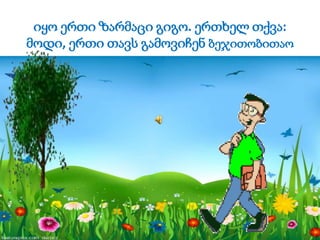 იყო ერთი ზარმაცი გიგო. ერთხელ თქვა:
მოდი, ერთი თავს გამოვიჩენ ბეჯითობითაო
 