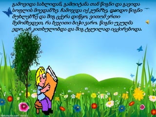 გამოვიდა სახლიდან, გამოიტანა თან წიგნი და გავიდა
სოფლის მოედანზე. ჩამოჯდა იქ კუნძზე, დაიდო წიგნი
მუხლებზე და შიგ ცქერა დიწყო, ვითომ ერთი
შემომხედეთ, რა ბეჯითი ბიჭი ვარო. წიგნი უკუღმა
ედო, არ კითხულობდა და შიგ ტყუილად იცქირებოდა.
 