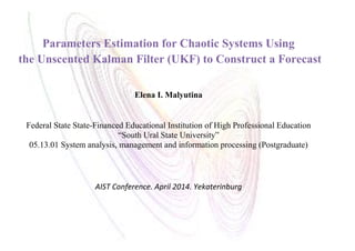 Parameters Estimation for Chaotic Systems Using
the Unscented Kalman Filter (UKF) to Construct a Forecast
Elena I. Malyutina
Federal State State-Financed Educational Institution of High Professional Education
“South Ural State University”
05.13.01 System analysis, management and information processing (Postgraduate)
AIST Conference. April 2014. Yekaterinburg
 