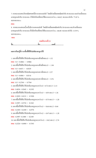 12
7. จากคะแนนสอบวิชาคณิตศาสตร์มีการแจกแจงปกติ โดยมีค่าเฉลี่ยเลขคณิตเท่ากับ 50 คะแนน และส่วนเบี่ยงเบน
มาตรฐานเท่ากับ 10 คะแนน ถ้ามีนักเรียนที่สอบได้คะแนนระหว่าง x และ65 คะแนน เท่ากับ 77.45 %
จงหาคะแนน x
ตอบ
8. จากคะแนนสอบครั้งหนึ่งมีการแจกแจงปกติ โดยมีค่าเฉลี่ยเลขคณิตเท่ากับ 50 คะแนน และส่วนเบี่ยงเบน
มาตรฐานเท่ากับ 10 คะแนน ถ้ามีนักเรียนที่สอบได้คะแนนระหว่าง x และ40 คะแนน เท่ากับ 13.59 %
จงหาคะแนน x
ตอบ
เฉลยใบงานที่ 2.1
ชื่อ………………………………………ชั้น…………………เลขที่……………
ผลการเรียนรู้ที่ 5 หาพื้นที่ใต้โค้งปกติมาตรฐานได้
1. จงหาพื้นที่ใต้เส้นโค้งปกติมาตรฐานทางซ้ายมือของ Z = 1.32
ตอบ 0.5 + 0.4066 = 0.9066
2. จงหาพื้นที่ใต้เส้นโค้งปกติมาตรฐานทางซ้ายมือของ Z = - 1.84
ตอบ 0.5 - 0.4671 = 0.0329
3. จงหาพื้นที่ใต้เส้นโค้งปกติมาตรฐานทางขวามือของ Z = 2.27
ตอบ 0.5 - 0.4884 = 0.0116
4. จงหาพื้นที่ใต้เส้นโค้งปกติมาตรฐานทางขวามือของ Z = - 0.76
ตอบ 0.5 + 0.2764 = 0.7764
5. จงหาพื้นที่ใต้เส้นโค้งปกติมาตรฐานระหว่าง Z = 0.72 และ Z = 2.13
ตอบ 0.4834 – 0.2642 = 0.2192
6. จงหาพื้นที่ใต้เส้นโค้งปกติมาตรฐานระหว่าง Z = - 0.95 และ Z = 1.36
ตอบ 0.3829 + 0.4131 = 0.7420
7. จงหาพื้นที่ใต้เส้นโค้งปกติมาตรฐานระหว่าง Z = - 0.75 และ Z = - 1.28
ตอบ 0.3997 – 0.2734 = 0.1263
8. จงหาพื้นที่ใต้เส้นโค้งปกติมาตรฐานระหว่าง Z = - 0.64 และ Z = 0.64
ตอบ 0.2389 + 0.2389 = 0.4778
9. จงหาพื้นที่ใต้เส้นโค้งปกติมาตรฐานระหว่าง Z = - 0.47 และ Z = - 1.28
ตอบ 0.3997 - 0.1808 = 0.2189
10. จงหาพื้นที่ใต้เส้นโค้งปกติมาตรฐานระหว่าง Z = - 0.62 และ Z = 2.74
ตอบ 0.2324 + 0.4969 = 0.7393
 