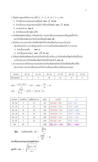 3
3. ปัจจุบัน อายุของนักเรียน 8 คน ดังนี้ 15 14 12 10 10 9 8 6 จงหา
1) ส่วนเบี่ยงเบนมาตรฐานของอายุปัจจุบัน ตอบ 8  2.83
2) ส่วนเบี่ยงเบนมาตรฐานของอายุในอีก 5 ปีข้างหน้าปัจจุบัน ตอบ 8  2.83
3) ความแปรปรวน ตอบ 8
4) ส่วนเบี่ยงเบนเฉลี่ย ตอบ 2.375
4. ค่าเฉลี่ยเลขคณิตของข้อมูล 10 ข้อมูลเท่ากับ 3 และส่วนเบี่ยงเบนมาตรฐานของข้อมูลชุดนี้เท่ากับ 1
จงหาค่าเฉลี่ยเลขคณิตของกาลังสองของข้อมูลเดิม ตอบ 100
5. มีนักเรียน 4 คน จากการสารวจเงินที่เขาติดตัวไปโรงเรียนเป็นค่าอาหารกลางวัน พบว่า
มีฐานนิยมเท่ากับ 15 บาท มัธยฐานเท่ากับ 18 บาท และมีค่าเฉลี่ยเลขคณิตเท่ากับ 19 บาท จงหา
1) ส่วนเบี่ยงเบนเฉลี่ย ตอบ 4
2) ส่วนเบี่ยงเบนมาตรฐาน ตอบ 18  4.24
6. ถ้าสัมประสิทธิ์ของพิสัยของน้าหนักนักเรียนห้องหนึ่ง เท่ากับ 0.25 นักเรียนที่หนักที่สุดในห้องมีน้าหนัก
65 กิโลกรัม จงหาว่านักเรียนที่ผอมที่สุดในห้องมีน้าหนักเท่าไร ตอบ 39
7. ตารางแจกแจงความถี่แสดงคะแนนสอบปลายภาควิชาคณิตศาสตร์ของนักเรียนชั้นมัธยมศึกษาปีที่ 6
จานวน 50 คน จงหาส่วนเบี่ยงเบนควอร์ไทล์ ส่วนเบี่ยงเบนเฉลี่ย ส่วนเบี่ยงเบนมาตรฐาน
คะแนน 10 - 14 15 - 19 20 - 24 25 - 29 30 - 34 35 -39
จานวน(คน) 3 7 10 14 9 7
Q.D. =
2
75204431 .. 
= 5.35 , M.D. =
50
290
= 5.8
S.D. =
49
2500
= 0251. = 7.142  7.14
คะแนน ความถี่ (f) จุดกึ่งกลาง (x) (f)(x) f(x-X )2
f x2
10 - 14 3 12 36 3(12-26)2
= 588 3(12)2
= 432
15 – 19 7 17 119 7(17-26)2
= 567 7(17)2
= 2023
20 – 24 10 22 220 10(22-26)2
= 160 10(22)2
= 4840
25 – 29 14 27 378 14(27-26)2
= 14 14(27)2
= 10206
30 – 34 9 32 288 9 (32-26)2
= 324 9 (32)2
= 9216
35 - 39 7 37 259 7(37-26)2
= 847 7(37)2
= 9583
รวม 50 1300 f(x-X )2
= 2500 f x2
= 36300
วิธีทา ค่าเฉลี่ยเลขคณิต (X ) =
n
Xf
n
i
ii
1
=
50
1300
= 26
ส่วนเบี่ยงเบนมาตรฐานของกลุ่มตัวอย่าง
สูตรที่ 1 S.D. =
1
2
1

 

n
)Xx(f
n
i
ii
 