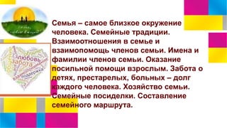 Семья – самое близкое окружение
человека. Семейные традиции.
Взаимоотношения в семье и
взаимопомощь членов семьи. Имена и
фамилии членов семьи. Оказание
посильной помощи взрослым. Забота о
детях, престарелых, больных – долг
каждого человека. Хозяйство семьи.
Семейные посиделки. Составление
семейного маршрута.
 