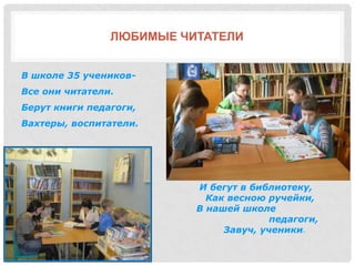 ЛЮБИМЫЕ ЧИТАТЕЛИ
В школе 35 учеников-
Все они читатели.
Берут книги педагоги,
Вахтеры, воспитатели.
И бегут в библиотеку,
Как весною ручейки,
В нашей школе
педагоги,
Завуч, ученики.
 