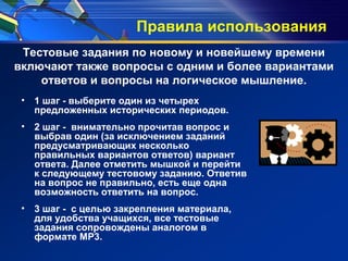 Правила использования
• 1 шаг - выберите один из четырех
предложенных исторических периодов.
• 2 шаг - внимательно прочитав вопрос и
выбрав один (за исключением заданий
предусматривающих несколько
правильных вариантов ответов) вариант
ответа. Далее отметить мышкой и перейти
к следующему тестовому заданию. Ответив
на вопрос не правильно, есть еще одна
возможность ответить на вопрос.
• 3 шаг - с целью закрепления материала,
для удобства учащихся, все тестовые
задания сопровождены аналогом в
формате MP3.
Тестовые задания по новому и новейшему времени
включают также вопросы с одним и более вариантами
ответов и вопросы на логическое мышление.
 