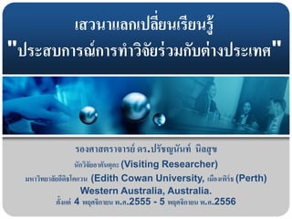 เสวนาแลกเปลี่ยนเรียนรู้
"ประสบการณ์การทาวิจัยร่วมกับต่างประเทศ"
รองศาสตราจารย์ ดร.ปรัชญนันท์ นิลสุข
นักวิจัยอาคันตุกะ (Visiting Researcher)
มหาวิทยาลัยอีดิธโคแวน (Edith Cowan University, เมืองเพิร์ธ (Perth)
Western Australia, Australia.
ตั้งแต่ 4 พฤศจิกายน พ.ศ.2555 - 5 พฤศจิกายน พ.ศ.2556
 