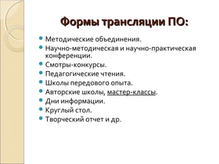 Формы трансляции ПО:Формы трансляции ПО:
Методические объединения.
Научно-методическая и научно-практическая
конференции.
Смотры-конкурсы.
Педагогические чтения.
Школы передового опыта.
Авторские школы, мастер-классы.
Дни информации.
Круглый стол.
Творческий отчет и др.
 