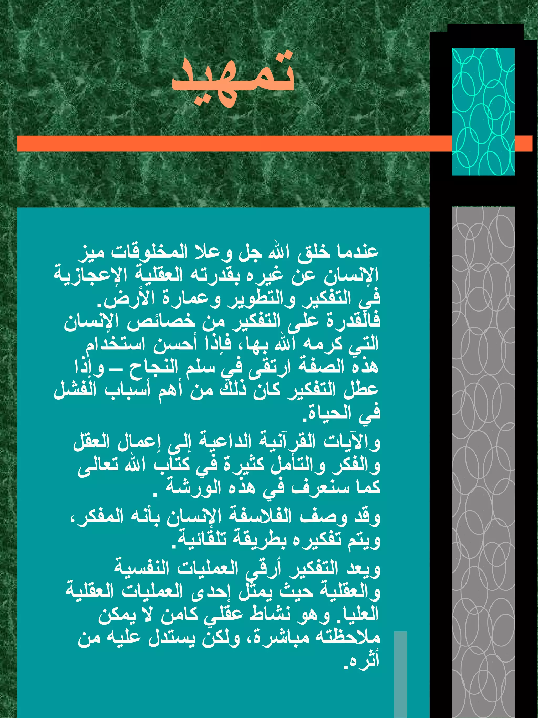 ‫تمهيد‬
‫ميز‬ ‫المخلوقات‬ ‫وعل‬ ‫جل‬ ‫ال‬ ‫خلق‬ ‫عندما‬
‫العجازية‬ ‫العقلية‬ ‫بقدرته‬ ‫غيره‬ ‫عن‬ ‫النسان‬
.‫الرض‬ ‫وعمارة‬ ‫والتطوير‬ ‫التفكير‬ ‫في‬
‫النسان‬ ‫خصائص‬ ‫من‬ ‫التفكير‬ ‫على‬ ‫فالقدرة‬
‫استخدام‬ ‫أحسن‬ ‫فإذا‬ ،‫بها‬ ‫ال‬ ‫كرمه‬ ‫التي‬
‫وإذا‬ – ‫النجاح‬ ‫سلم‬ ‫في‬ ‫ارتقى‬ ‫الصفة‬ ‫هذه‬
‫الفشل‬ ‫أسباب‬ ‫أهم‬ ‫من‬ ‫ذلك‬ ‫كان‬ ‫التفكير‬ ‫عطل‬
.‫الحياة‬ ‫في‬
‫العقل‬ ‫إعمال‬ ‫إلى‬ ‫الداعية‬ ‫القرآنية‬ ‫واليات‬
‫تعالى‬ ‫ال‬ ‫كتاب‬ ‫في‬ ‫كثيرة‬ ‫والتأمل‬ ‫والفكر‬
. ‫الورشة‬ ‫هذه‬ ‫في‬ ‫سنعرف‬ ‫كما‬
،‫المفكر‬ ‫بأنه‬ ‫النسان‬ ‫الفلسفة‬ ‫وصف‬ ‫وقد‬
.‫تلقائية‬ ‫بطريقة‬ ‫تفكيره‬ ‫ويتم‬
‫النفسية‬ ‫العمليات‬ ‫أرقى‬ ‫التفكير‬ ‫ويعد‬
‫العقلية‬ ‫العمليات‬ ‫إحدى‬ ‫يمثل‬ ‫حيث‬ ‫والعقلية‬
‫يمكن‬ ‫ل‬ ‫كامن‬ ‫عقلي‬ ‫نشاط‬ ‫وهو‬ .‫العليا‬
‫من‬ ‫عليه‬ ‫يستدل‬ ‫ولكن‬ ،‫مباشرة‬ ‫ملحظته‬
.‫أثره‬
 