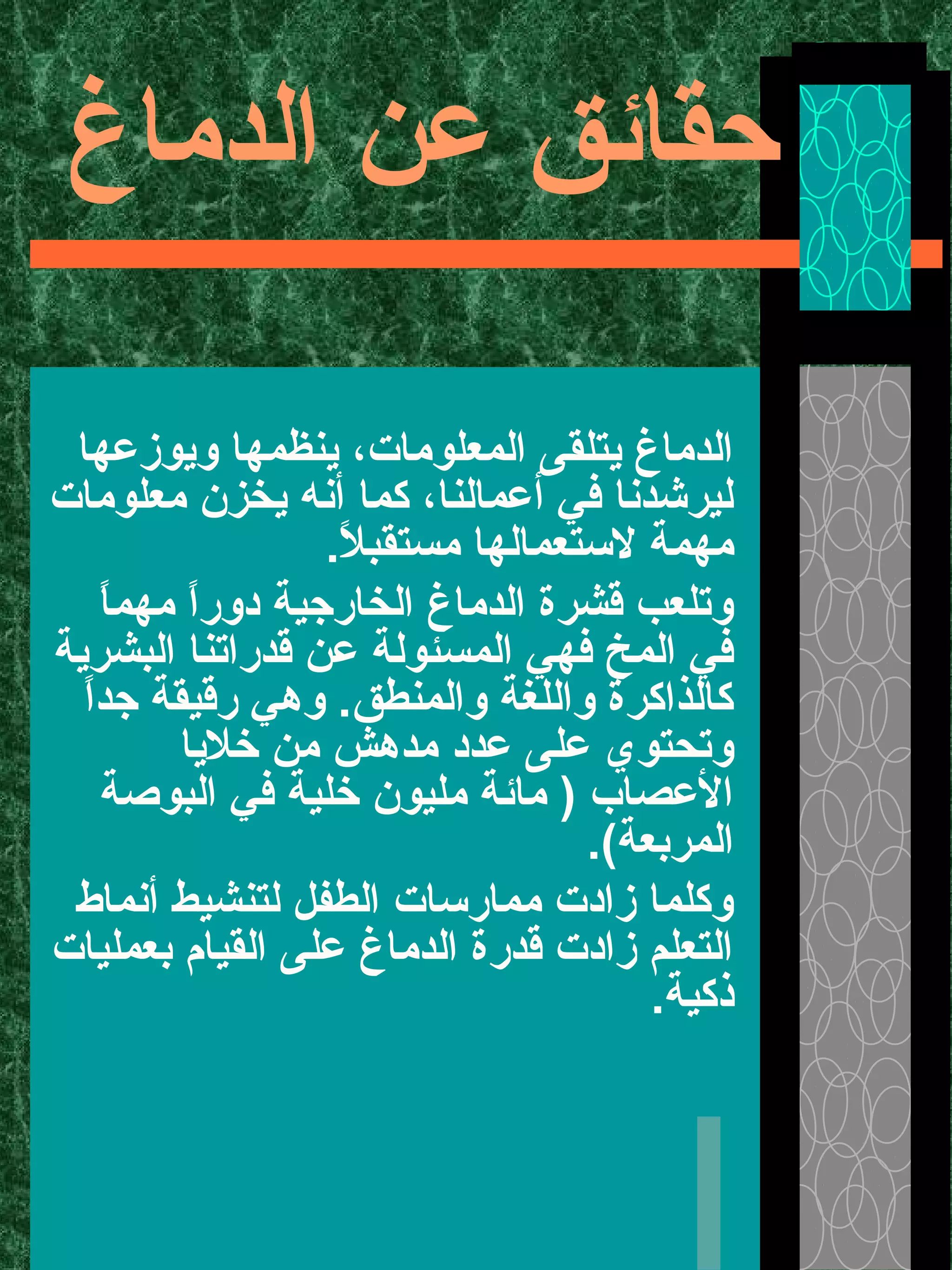 ‫الدماغ‬ ‫عن‬ ‫حقائق‬
‫ويوزعها‬ ‫ينظمها‬ ،‫المعلومات‬ ‫يتلقى‬ ‫الدماغ‬
‫معلومات‬ ‫يخزن‬ ‫أنه‬ ‫كما‬ ،‫أعمالنا‬ ‫في‬ ‫ليرشدنا‬
.‫ل‬ً  ‫مستقب‬ ‫لستعمالها‬ ‫مهمة‬
‫ا‬ً ‫مهم‬ ‫ا‬ً ‫دور‬ ‫الخارجية‬ ‫الدماغ‬ ‫قشرة‬ ‫وتلعب‬
‫البشرية‬ ‫قدراتنا‬ ‫عن‬ ‫المسئولة‬ ‫فهي‬ ‫المخ‬ ‫في‬
‫ا‬ً ‫جد‬ ‫رقيقة‬ ‫وهي‬ .‫والمنطق‬ ‫واللغة‬ ‫كالذاكرة‬
‫خليا‬ ‫من‬ ‫مدهش‬ ‫عدد‬ ‫على‬ ‫وتحتوي‬
‫البوصة‬ ‫في‬ ‫خلية‬ ‫مليون‬ ‫مائة‬ ) ‫العصاب‬
.(‫المربعة‬
‫أنماط‬ ‫لتنشيط‬ ‫الطفل‬ ‫ممارسات‬ ‫زادت‬ ‫وكلما‬
‫بعمليات‬ ‫القيام‬ ‫على‬ ‫الدماغ‬ ‫قدرة‬ ‫زادت‬ ‫التعلم‬
.‫ذكية‬
 