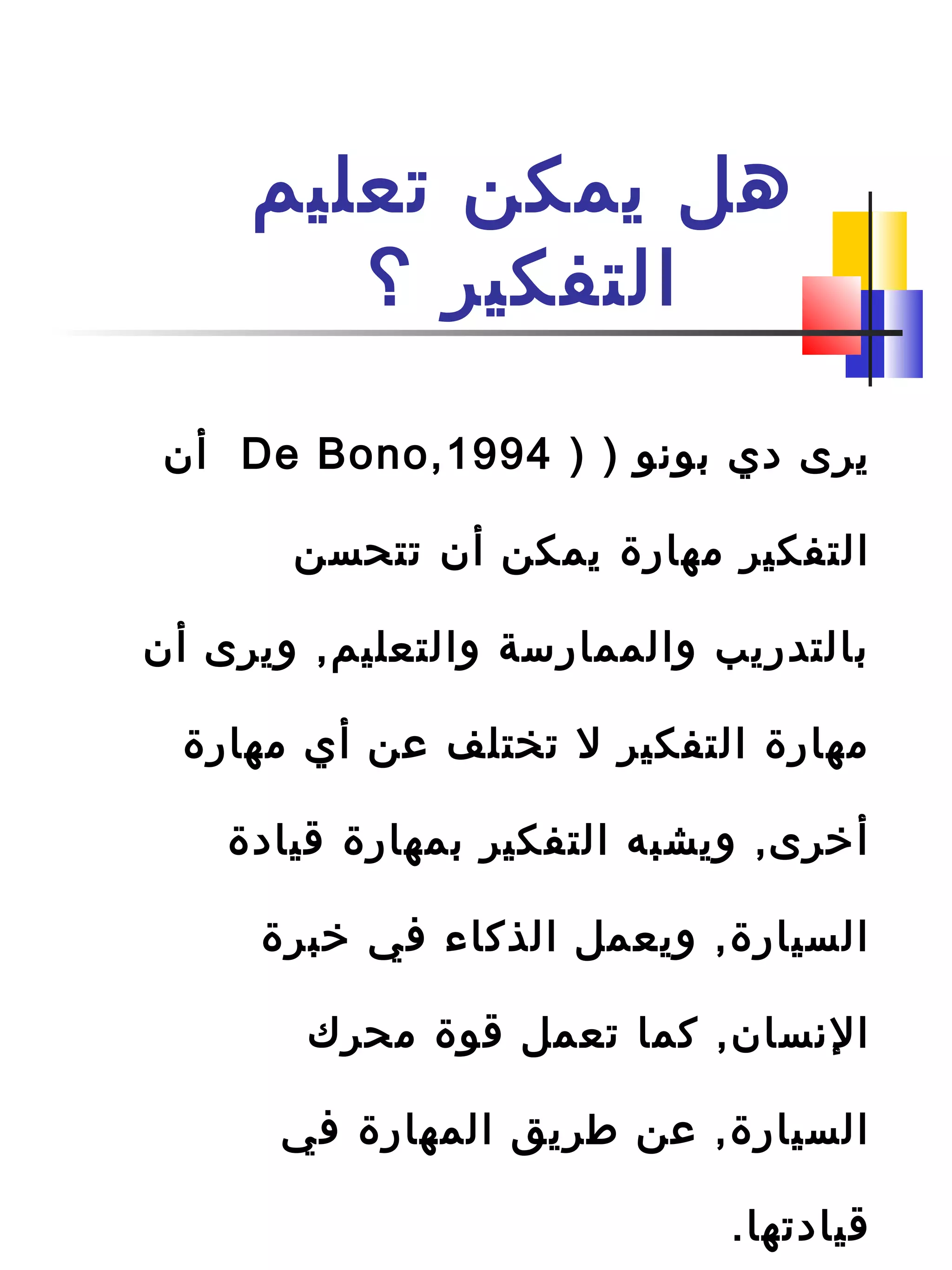 ‫تعليم‬ ‫يمكن‬ ‫هل‬
‫؟‬ ‫التفكير‬
) ‫بونو‬ ‫دي‬ ‫يرى‬)De Bono,1994‫أن‬
‫تتحسن‬ ‫أن‬ ‫يمكن‬ ‫مهار ة‬ ‫التفكير‬
‫أن‬ ‫ويرى‬ ,‫والتعليم‬ ‫والممارسة‬ ‫بالتدريب‬
‫مهار ة‬ ‫أي‬ ‫عن‬ ‫تختلف‬ ‫ل‬ ‫التفكير‬ ‫مهار ة‬
‫قياد ة‬ ‫بمهار ة‬ ‫التفكير‬ ‫ويشبه‬ ,‫أرخرى‬
‫رخبر ة‬ ‫في‬ ‫الذكاء‬ ‫ويعمل‬ ,‫السيار ة‬
‫محرك‬ ‫قو ة‬ ‫تعمل‬ ‫كما‬ ,‫النسان‬
‫في‬ ‫المهار ة‬ ‫طريق‬ ‫عن‬ ,‫السيار ة‬
.‫قيادتها‬
 