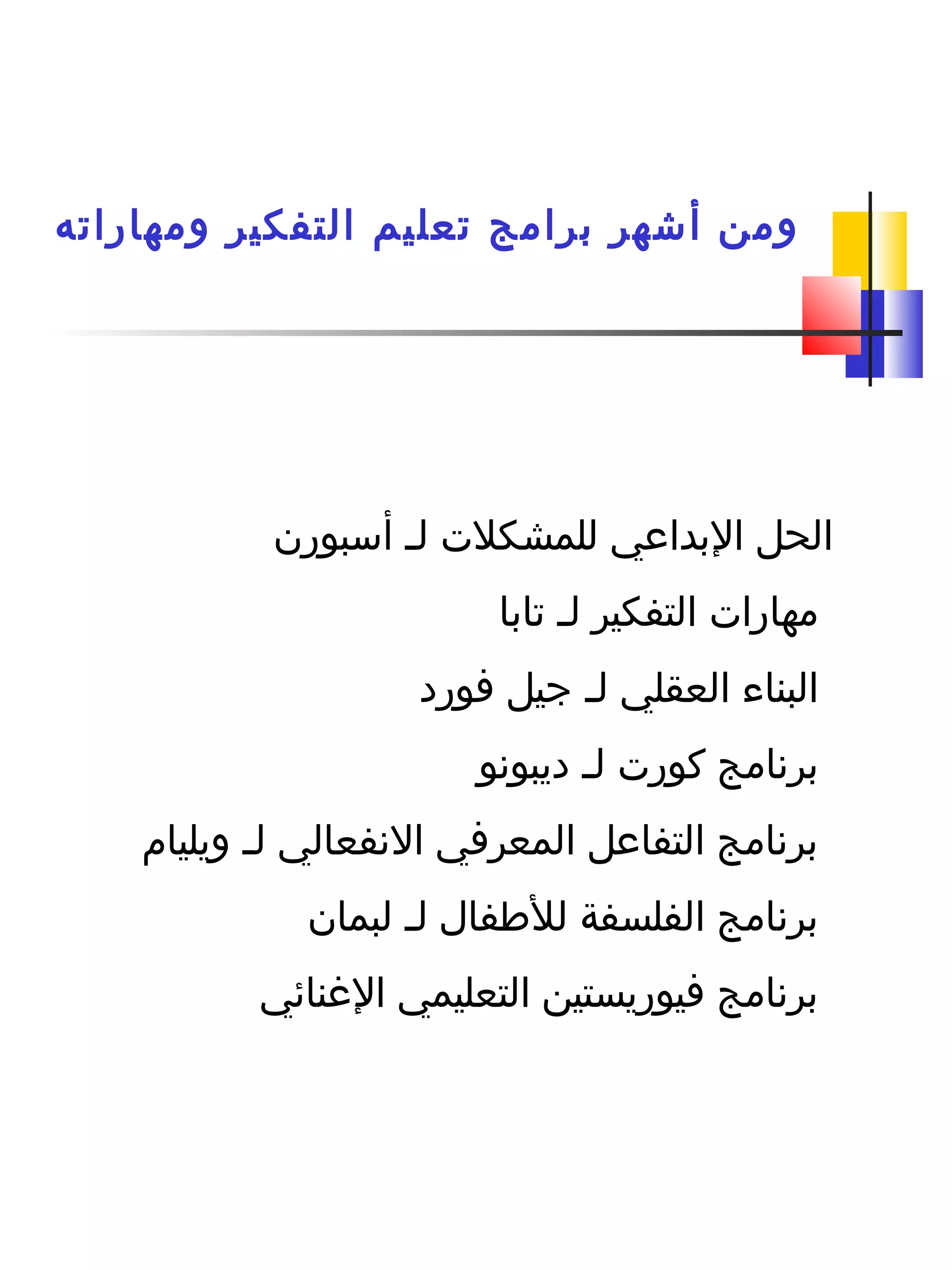 ‫ومهاراته‬ ‫التفكير‬ ‫تعليم‬ ‫برامج‬ ‫أشهر‬ ‫ومن‬
‫ل‬ ‫للمشكلت‬ ‫البداعي‬ ‫الحل‬‫ـ‬‫أسبورن‬
‫ل‬ ‫التفكير‬ ‫مهارات‬‫ـ‬‫تابا‬
‫ل‬ ‫العقلي‬ ‫البناء‬‫ـ‬‫فورد‬ ‫جيل‬
‫ل‬ ‫كورت‬ ‫برنامج‬‫ـ‬‫ديبونو‬
‫ل‬ ‫النفعالي‬ ‫المعرفي‬ ‫التفاعل‬ ‫برنامج‬‫ـ‬‫ويليا م‬
‫ل‬ ‫للطفال‬ ‫الفلسفة‬ ‫برنامج‬‫ـ‬‫لبمان‬
‫الغنائي‬ ‫التعليمي‬ ‫فيوريستين‬ ‫برنامج‬
 