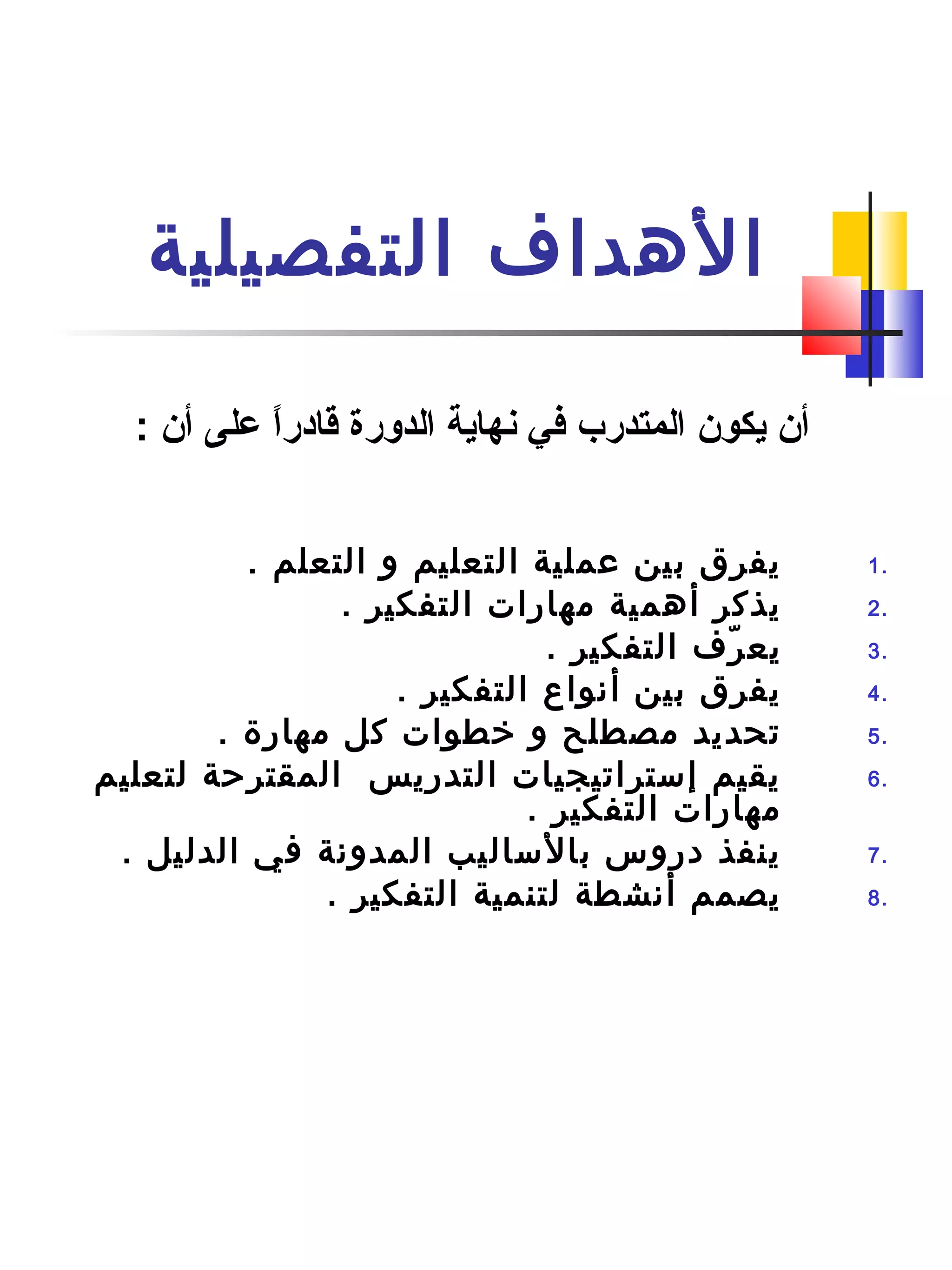 ‫التفصيلية‬ ‫الهداف‬
1.. ‫التعلم‬ ‫و‬ ‫التعليم‬ ‫عملية‬ ‫بين‬ ‫يفرق‬
2.. ‫التفكير‬ ‫مهارات‬ ‫أهمية‬ ‫يذكر‬
3.. ‫التفكير‬ ‫رف‬ّ‫ف‬ ‫يع‬
4.. ‫التفكير‬ ‫أنواع‬ ‫بين‬ ‫يفرق‬
5.. ‫مهار ة‬ ‫كل‬ ‫رخطوات‬ ‫و‬ ‫مصطلح‬ ‫تحديد‬
6.‫لتعليم‬ ‫المقترحة‬ ‫التدريس‬ ‫إستراتيجيات‬ ‫يقيم‬
. ‫التفكير‬ ‫مهارات‬
7.. ‫الدليل‬ ‫في‬ ‫المدونة‬ ‫بالساليب‬ ‫دروس‬ ‫ينفذ‬
8.. ‫التفكير‬ ‫لتنمية‬ ‫أنشطة‬ ‫يصمم‬
‫أن‬ ‫على‬ ‫ا‬ً ‫قادر‬ ‫الدورة‬ ‫نهاية‬ ‫في‬ ‫المتدرب‬ ‫يكون‬ ‫أن‬:
 