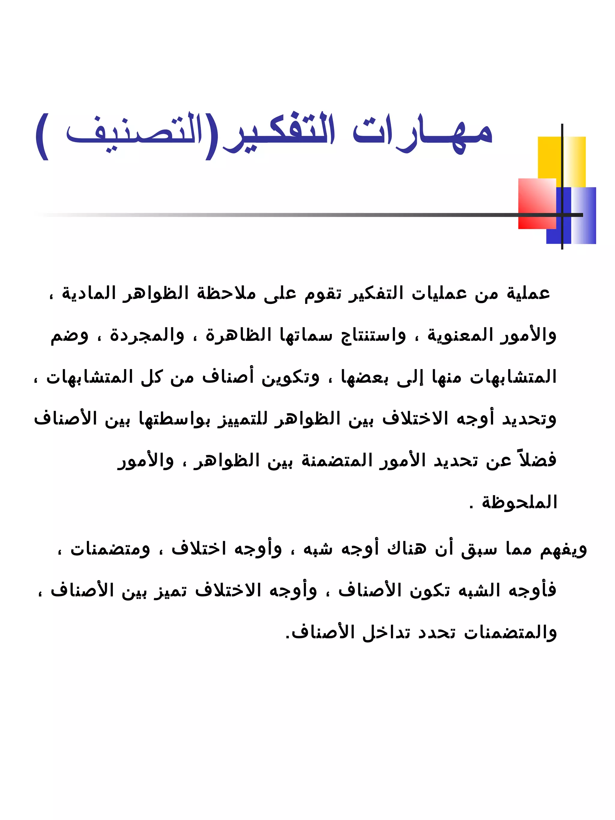 ، ‫المادية‬ ‫الظواهر‬ ‫ملحظة‬ ‫على‬ ‫تقوم‬ ‫التفكير‬ ‫عمليات‬ ‫من‬ ‫عملية‬
‫وضم‬ ، ‫والمجردة‬ ، ‫الظاهرة‬ ‫سماتها‬ ‫واستنتاج‬ ، ‫المعنوية‬ ‫والمور‬
، ‫المتشابهات‬ ‫كل‬ ‫من‬ ‫أصناف‬ ‫وتكوين‬ ، ‫بعضها‬ ‫إلى‬ ‫منها‬ ‫المتشابهات‬
‫الصناف‬ ‫بين‬ ‫بواسطتها‬ ‫للتمييز‬ ‫الظواهر‬ ‫بين‬ ‫التختلف‬ ‫أوجه‬ ‫وتحديد‬
‫والمور‬ ، ‫الظواهر‬ ‫بين‬ ‫المتضمنة‬ ‫المور‬ ‫تحديد‬ ‫عن‬ ‫ل‬ً ‫ب‬ ‫فض‬
. ‫الملحوظة‬
، ‫ومتضمنات‬ ، ‫اتختلف‬ ‫وأوجه‬ ، ‫شبه‬ ‫أوجه‬ ‫هناك‬ ‫أن‬ ‫سبق‬ ‫مما‬ ‫ويفهم‬
، ‫الصناف‬ ‫بين‬ ‫تميز‬ ‫التختلف‬ ‫وأوجه‬ ، ‫الصناف‬ ‫تكون‬ ‫الشبه‬ ‫فأوجه‬
.‫الصناف‬ ‫تداتخل‬ ‫تحدد‬ ‫والمتضمنات‬
)‫التفكـير‬ ‫مهــارات‬‫التصنيف‬(
 