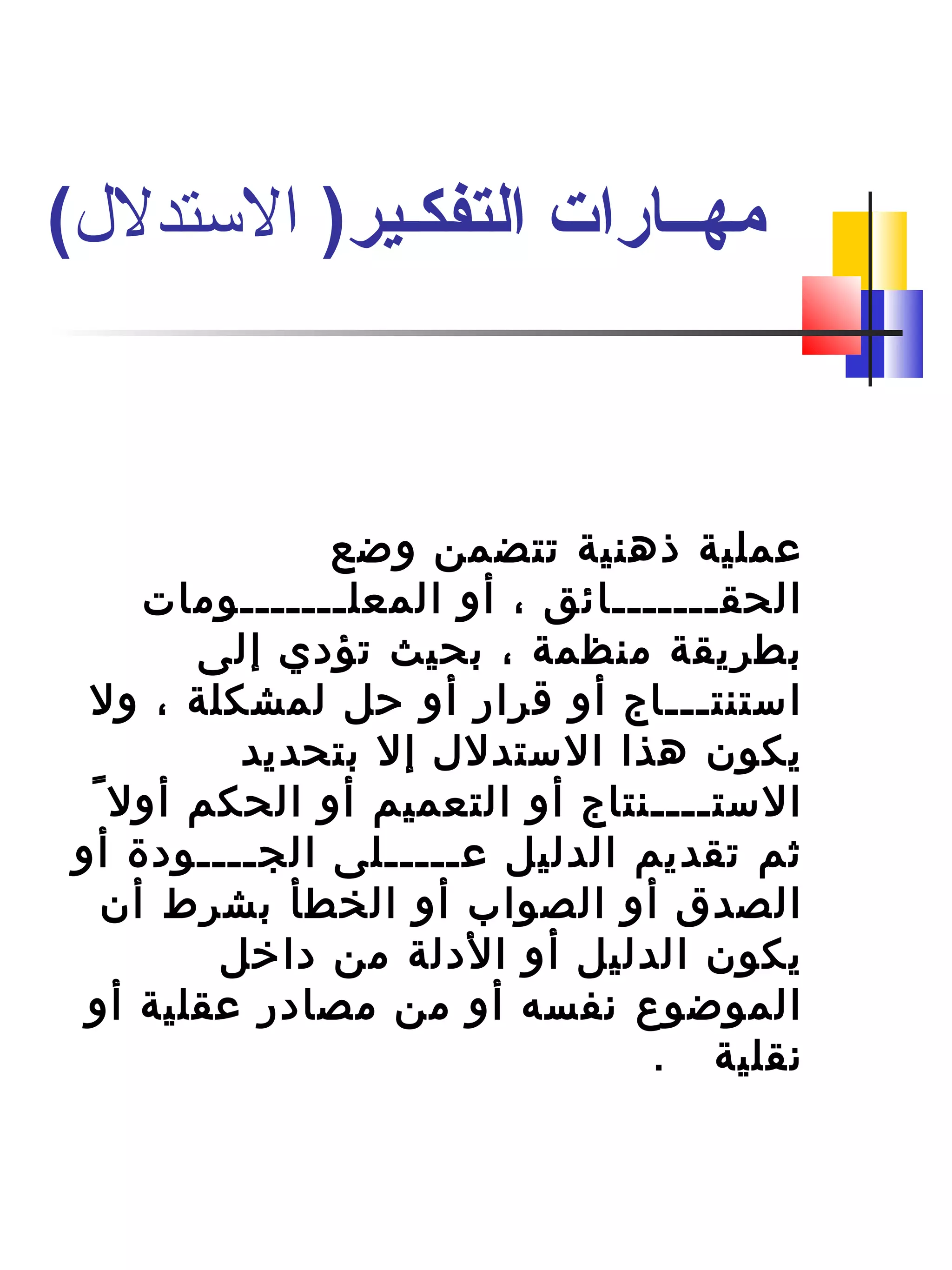 ‫وضع‬ ‫تتضمن‬ ‫ذهنية‬ ‫عملية‬
‫المعلـــــــومات‬ ‫أو‬ ، ‫الحقـــــــائق‬
‫إلى‬ ‫تؤدي‬ ‫بحيث‬ ، ‫منظمة‬ ‫بطريقة‬
‫ول‬ ، ‫لمشكلة‬ ‫حل‬ ‫أو‬ ‫قرار‬ ‫أو‬ ‫استنتـــاج‬
‫بتحديد‬ ‫إل‬ ‫الستدلل‬ ‫هذا‬ ‫يكون‬
ً ‫ب‬ ‫أول‬ ‫الحكم‬ ‫أو‬ ‫التعميم‬ ‫أو‬ ‫الستــــنتاج‬
‫أو‬ ‫الجــــودة‬ ‫عـــــلى‬ ‫الدليل‬ ‫تقديم‬ ‫ثم‬
‫أن‬ ‫بشرط‬ ‫الخطأ‬ ‫أو‬ ‫الصواب‬ ‫أو‬ ‫الصدق‬
‫داتخل‬ ‫من‬ ‫الدلة‬ ‫أو‬ ‫الدليل‬ ‫يكون‬
‫أو‬ ‫عقلية‬ ‫مصادر‬ ‫من‬ ‫أو‬ ‫نفسه‬ ‫الموضوع‬
. ‫نقلية‬
)‫التفكـير‬ ‫مهــارات‬‫التستدل(ل‬(
 