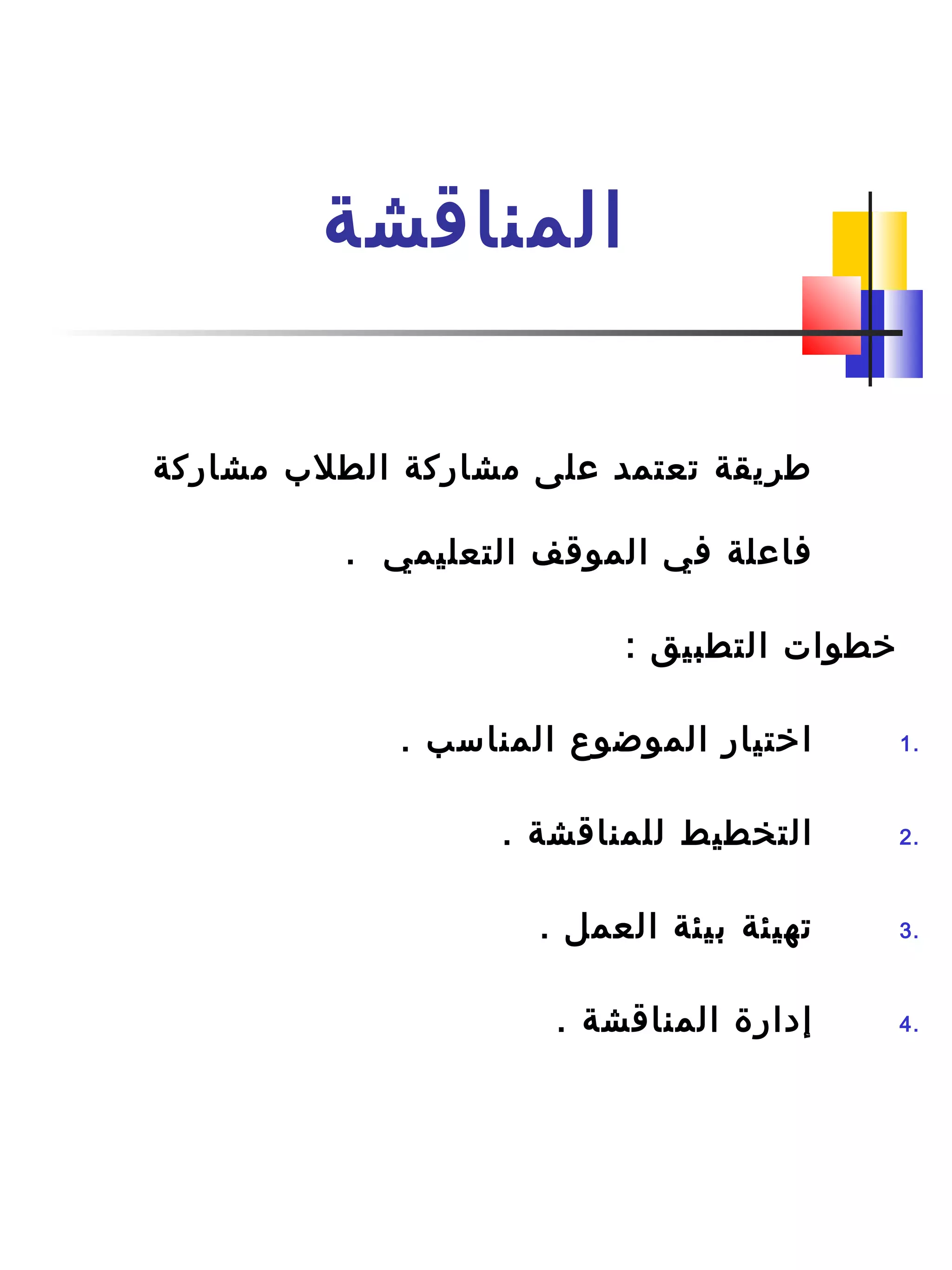‫المناقشة‬
‫مشاركة‬ ‫الطل ب‬ ‫مشاركة‬ ‫على‬ ‫تعتمد‬ ‫طريقة‬
. ‫التعليمي‬ ‫الموقف‬ ‫في‬ ‫فاعلة‬
: ‫التطبيق‬ ‫خطوات‬
1.. ‫المناسب‬ ‫الموضوع‬ ‫اختيار‬
2.. ‫للمناقشة‬ ‫التخطيط‬
3.. ‫العمل‬ ‫بيئة‬ ‫تهيئة‬
4.. ‫المناقشة‬ ‫إدارة‬
 