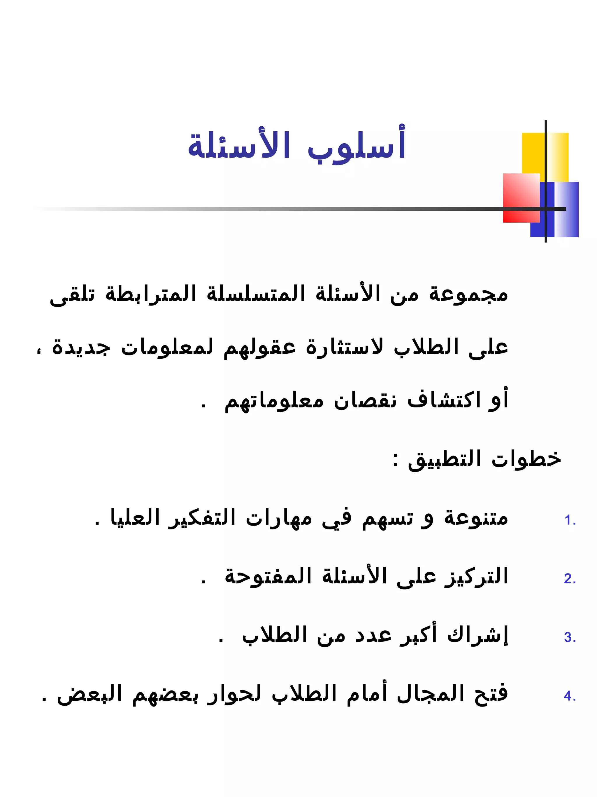 ‫السئلة‬ ‫أسلو ب‬
‫تلقى‬ ‫المترابطة‬ ‫المتسلسلة‬ ‫السئلة‬ ‫من‬ ‫مجموعة‬
، ‫جديدة‬ ‫لمعلومات‬ ‫عقولهم‬ ‫لستثارة‬ ‫الطل ب‬ ‫على‬
. ‫معلوماتهم‬ ‫نقصان‬ ‫اكتشاف‬ ‫أو‬
: ‫التطبيق‬ ‫خطوات‬
1.. ‫العليا‬ ‫التفكير‬ ‫مهارات‬ ‫في‬ ‫تسهم‬ ‫و‬ ‫متنوعة‬
2.. ‫المفتوحة‬ ‫السئلة‬ ‫على‬ ‫التركيز‬
3.. ‫الطل ب‬ ‫من‬ ‫عدد‬ ‫أكبر‬ ‫إشراك‬
4.. ‫البعض‬ ‫بعضهم‬ ‫لحوار‬ ‫الطل ب‬ ‫أمام‬ ‫المجال‬ ‫فتح‬
 