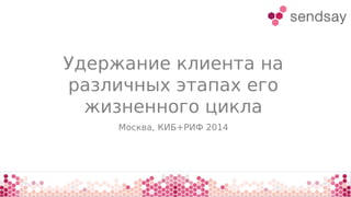 Удержание клиента на
различных этапах его
жизненного цикла
Москва, КИБ+РИФ 2014
 