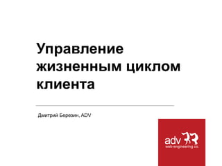 Дмитрий Березин, ADV
Управление
жизненным циклом
клиента
 