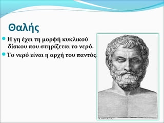 Θαλής
Η γη έχει τη μορφή κυκλικού
δίσκου που στηρίζεται το νερό.
Το νερό είναι η αρχή του παντός.
 
