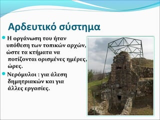 Αρδευτικό σύστημα
Η οργάνωση του ήταν
υπόθεση των τοπικών αρχών,
ώστε τα κτήματα να
ποτίζονται ορισμένες ημέρες,
ώρες.
Νερόμυλοι : για άλεση
δημητριακών και για
άλλες εργασίες.
 