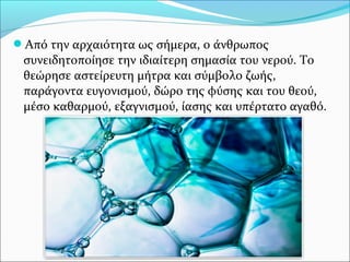 Από την αρχαιότητα ως σήμερα, ο άνθρωπος
συνειδητοποίησε την ιδιαίτερη σημασία του νερού. Το
θεώρησε αστείρευτη μήτρα και σύμβολο ζωής,
παράγοντα ευγονισμού, δώρο της φύσης και του θεού,
μέσο καθαρμού, εξαγνισμού, ίασης και υπέρτατο αγαθό.
 