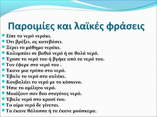 Παροιμίες και λαϊκές φράσεις
Είπε το νερό νεράκι.
Ότι βρέξει, ας κατεβάσει.
Ξέρει το μάθημα νεράκι.
Κολυμπάει σε βαθιά νερά ή σε θολά νερά.
Έχασε τα νερά του ή βγήκε από τα νερά του.
Τον έφερε στα νερά του .
Έκανε μια τρύπα στο νερό.
Έβαλε το νερό στα αυλάκι.
Κουβαλάει το νερό με το κόσκινο.
Ήπιε το αμίλητο νερό.
Μοιάζουν σαν δυο σταγόνες νερό.
Έβαλε νερό στο κρασί του.
Το αίμα νερό δε γίνεται.
Τα έκανε θάλασσα ή τα έκανε μούσκεμα.
 