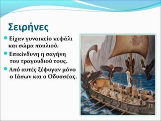 Σειρήνες
Είχαν γυναικείο κεφάλι
και σώμα πουλιού.
Επικίνδυνη η σαγήνη
του τραγουδιού τους.
Από αυτές ξέφυγαν μόνο
ο Ιάσων και ο Οδυσσέας.
 