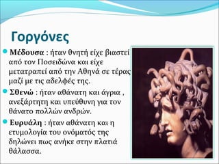 Γοργόνες
Μέδουσα : ήταν θνητή είχε βιαστεί
από τον Ποσειδώνα και είχε
μετατραπεί από την Αθηνά σε τέρας
μαζί με τις αδελφές της.
Σθενώ : ήταν αθάνατη και άγρια ,
ανεξάρτητη και υπεύθυνη για τον
θάνατο πολλών ανδρών.
Ευρυάλη : ήταν αθάνατη και η
ετυμολογία του ονόματός της
δηλώνει πως ανήκε στην πλατιά
θάλασσα.
 