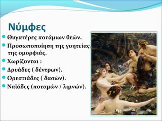 Νύμφες
Θυγατέρες ποτάμιων θεών.
Προσωποποίηση της γοητείας,
της ομορφιάς.
Χωρίζονται :
Δρυάδες ( δέντρων).
Ορεστιάδες ( δασών).
Ναϊάδες (ποταμών / λιμνών).
 