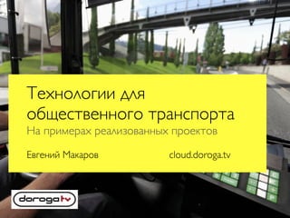 Технологии для
общественного транспорта
На примерах реализованных проектов
Евгений Макаров cloud.doroga.tv
 