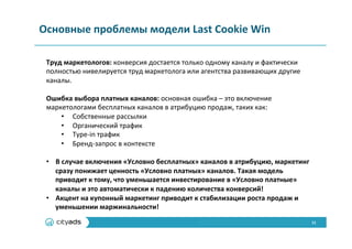 11	
  
Основные	
  проблемы	
  модели	
  Last	
  Cookie	
  Win	
  
Труд	
  маркетологов:	
  конверсия	
  достается	
  только	
  одному	
  каналу	
  и	
  фактически	
  
полностью	
  нивелируется	
  труд	
  маркетолога	
  или	
  агентства	
  развивающих	
  другие	
  
каналы.	
  
	
  
Ошибка	
  выбора	
  платных	
  каналов:	
  основная	
  ошибка	
  –	
  это	
  включение	
  
маркетологами	
  бесплатных	
  каналов	
  в	
  атрибуцию	
  продаж,	
  таких	
  как:	
  
•  Собственные	
  рассылки	
  
•  Органический	
  трафик	
  
•  Type-­‐in	
  трафик	
  
•  Бренд-­‐запрос	
  в	
  контексте	
  
	
  
•  В	
  случае	
  включения	
  «Условно	
  бесплатных»	
  каналов	
  в	
  атрибуцию,	
  маркетинг	
  
сразу	
  понижает	
  ценность	
  «Условно	
  платных»	
  каналов.	
  Такая	
  модель	
  
приводит	
  к	
  тому,	
  что	
  уменьшается	
  инвестирование	
  в	
  «Условно	
  платные»	
  
каналы	
  и	
  это	
  автоматически	
  к	
  падению	
  количества	
  конверсий!	
  
•  Акцент	
  на	
  купонный	
  маркетинг	
  приводит	
  к	
  стабилизации	
  роста	
  продаж	
  и	
  
уменьшении	
  маржинальности!	
  
 
