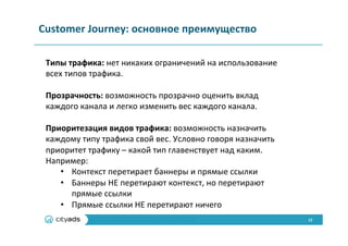 12	
  
Customer	
  Journey:	
  основное	
  преимущество	
  
Типы	
  трафика:	
  нет	
  никаких	
  ограничений	
  на	
  использование	
  
всех	
  типов	
  трафика.	
  
	
  
Прозрачность:	
  возможность	
  прозрачно	
  оценить	
  вклад	
  
каждого	
  канала	
  и	
  легко	
  изменить	
  вес	
  каждого	
  канала.	
  
	
  
Приоритезация	
  видов	
  трафика:	
  возможность	
  назначить	
  
каждому	
  типу	
  трафика	
  свой	
  вес.	
  Условно	
  говоря	
  назначить	
  
приоритет	
  трафику	
  –	
  какой	
  тип	
  главенствует	
  над	
  каким.	
  
Например:	
  
•  Контекст	
  перетирает	
  баннеры	
  и	
  прямые	
  ссылки	
  
•  Баннеры	
  НЕ	
  перетирают	
  контекст,	
  но	
  перетирают	
  
прямые	
  ссылки	
  
•  Прямые	
  ссылки	
  НЕ	
  перетирают	
  ничего	
  
 