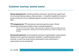 13	
  
Customer	
  Journey:	
  важно	
  знать!	
  
Бренд	
  продвижение:	
  чем	
  больше	
  Ваша	
  компания,	
  тем	
  больше	
  людей	
  ищут	
  
ее	
  использую	
  бренд	
  запросы.	
  Бренд	
  запрос	
  –	
  это	
  работа	
  медийного	
  канала	
  и	
  
важно	
  исключать	
  его	
  из	
  атрибуции	
  других	
  каналов	
  таких	
  как	
  Контекст	
  или	
  
SEO!	
  
	
  
TPV	
  продвижение:	
  TPV	
  рекламные	
  кампании	
  должны	
  идти	
  с	
  более	
  
короткими	
  Performance	
  Cookie	
  и	
  иметь	
  низший	
  приоритет.	
  
•  TPV	
  или	
  True	
  Post	
  View	
  Tracking	
  –	
  единственный	
  инструмент	
  измерения	
  эффективности	
  
медийного	
  размещения.	
  Работает	
  как	
  постановка	
  performance	
  cookie	
  на	
  каждый	
  	
  показ	
  
баннера	
  
	
  
Купонный	
  маркетинг:	
  использование	
  купонов	
  и	
  промокодов	
  с	
  одинаковым	
  
приоритетом	
  с	
  другими	
  каналами	
  приводит	
  к	
  канибализации	
  данных	
  
каналов,	
  а	
  значит	
  вы	
  искусственно	
  уменьшаете	
  свои	
  инвестиции	
  и	
  
уменьшаете	
  кол-­‐во	
  конверсий!	
  
	
  
 