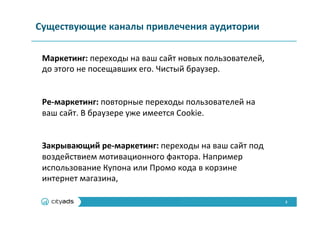 3	
  
Существующие	
  каналы	
  привлечения	
  аудитории	
  
Маркетинг:	
  переходы	
  на	
  ваш	
  сайт	
  новых	
  пользователей,	
  
до	
  этого	
  не	
  посещавших	
  его.	
  Чистый	
  браузер.	
  
	
  
	
  
Ре-­‐маркетинг:	
  повторные	
  переходы	
  пользователей	
  на	
  
ваш	
  сайт.	
  В	
  браузере	
  уже	
  имеется	
  Cookie.	
  
	
  
	
  
Закрывающий	
  ре-­‐маркетинг:	
  переходы	
  на	
  ваш	
  сайт	
  под	
  
воздействием	
  мотивационного	
  фактора.	
  Например	
  
использование	
  Купона	
  или	
  Промо	
  кода	
  в	
  корзине	
  
интернет	
  магазина,	
  
 