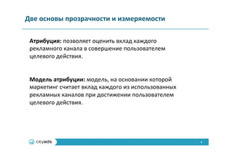 4	
  
Две	
  основы	
  прозрачности	
  и	
  измеряемости	
  
Атрибуция:	
  позволяет	
  оценить	
  вклад	
  каждого	
  
рекламного	
  канала	
  в	
  совершение	
  пользователем	
  
целевого	
  действия.	
  
	
  
	
  
Модель	
  атрибуции:	
  модель,	
  на	
  основании	
  которой	
  
маркетинг	
  считает	
  вклад	
  каждого	
  из	
  использованных	
  
рекламных	
  каналов	
  при	
  достижении	
  пользователем	
  
целевого	
  действия.	
  
 