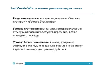 6	
  
Last	
  Cookie	
  Win:	
  основная	
  дилемма	
  маркетолога	
  	
  
Разделение	
  каналов:	
  все	
  каналы	
  делятся	
  на	
  «Условно	
  
платные»	
  и	
  «Условно	
  бесплатные».	
  
	
  
Условно	
  платные	
  каналы:	
  каналы,	
  которые	
  включены	
  в	
  
атрибуцию	
  продаж	
  и	
  участвуют	
  в	
  перезаписи	
  Cookie	
  
последнего	
  перехода.	
  
	
  
Условно	
  бесплатные	
  каналы:	
  каналы,	
  которые	
  не	
  
участвуют	
  в	
  атрибуции	
  продаж,	
  но	
  безусловно	
  участвуют	
  
в	
  цепочке	
  по	
  генерации	
  целевого	
  действия	
  
 