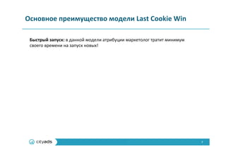 7	
  
Основное	
  преимущество	
  модели	
  Last	
  Cookie	
  Win	
  
Быстрый	
  запуск:	
  в	
  данной	
  модели	
  атрибуции	
  маркетолог	
  тратит	
  минимум	
  
своего	
  времени	
  на	
  запуск	
  новых!	
  
 