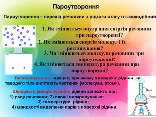 Пароутворення – перехід речовини з рідкого стану в газоподібний.
2. Як змінюється енергія молекул і їх
розташування?
1. Як змінюється внутрішня енергія речовини
при пароутворенні?
3. Чи змінюються молекули речовини при
пароутворенні?
4. Як змінюється температура речовини при
пароутворенні?
Випаровування – процес, при якому з поверхні рідини чи
твердого тіла вилітають частинки (молекули, атоми).
ПароутворенняПароутворення
Швидкість випаровування рідини залежить від:
1) роду речовини; 2) площі випаровування;
3) температури рідини;
4) швидкості видалення парів з поверхні рідини.
 