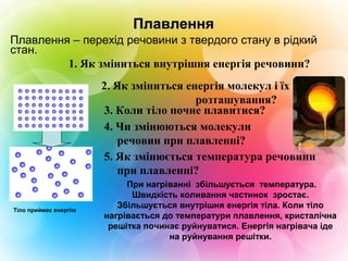 ПлавленняПлавлення
2. Як зміниться енергія молекул і їх
розташування?
1. Як зміниться внутрішня енергія речовини?
4. Чи змінюються молекули
речовин при плавленні?
5. Як змінюється температура речовини
при плавленні?
3. Коли тіло почне плавитися?
При нагріванні збільшується температура.
Швидкість коливання частинок зростає.
Збільшується внутрішня енергія тіла. Коли тіло
нагрівається до температури плавлення, кристалічна
решітка починає руйнуватися. Енергія нагрівача іде
на руйнування решітки.
Плавлення – перехід речовини з твердого стану в рідкий
стан.
Тіло приймає енергію
 
