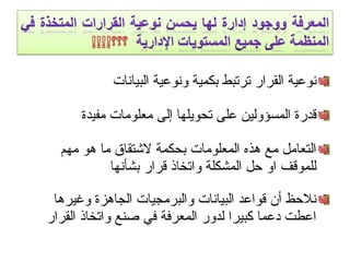 ‫البيانات‬ ‫ونوعية‬ ‫بكمية‬ ‫ترتبط‬ ‫القرار‬ ‫نوعية‬
‫مفيدة‬ ‫معلومات‬ ‫إلى‬ ‫تحويلها‬ ‫على‬ ‫المسؤولين‬ ‫قدرة‬
‫مهم‬ ‫هو‬ ‫ما‬ ‫لتشتقاق‬ ‫بحكمة‬ ‫المعلومات‬ ‫هذه‬ ‫مع‬ ‫التعامل‬
‫بشأنها‬ ‫قرار‬ ‫واتخاذ‬ ‫المشكلة‬ ‫حل‬ ‫او‬ ‫للموقف‬
‫وغيرها‬ ‫الجاهزة‬ ‫والبرمجيات‬ ‫البيانات‬ ‫قواعد‬ ‫أن‬ ‫نلحظ‬
‫القرار‬ ‫واتخاذ‬ ‫صنع‬ ‫في‬ ‫المعرفة‬ ‫لدور‬ ‫كبيرا‬ ‫ادعما‬ ‫اعطت‬
 