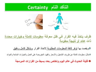‫التام‬ ‫التأكد‬Certainty ‫التام‬ ‫التأكد‬Certainty
‫معرففة‬ ‫ظفل‬ ‫ففي‬ ‫القرار‬ ‫فيفه‬ ‫يتخفذ‬ ‫ظرف‬‫كاملة‬ ‫معلومات‬‫و‬‫محددة‬ ‫خيارات‬
‫ذات‬‫معلومة‬ ‫نتيجة‬ ‫أو‬ ‫عائد‬
‫بها‬ ‫ويقصد‬‫المطلوبة‬ ‫المعلومات‬ ‫كافة‬ ‫توفر‬‫القرار‬ ‫لتخاذ‬‫ودقيق‬ ‫كامل‬ ‫وبشكل‬
‫والعوائد‬ ‫المتاحة‬ ‫والخيارات‬ ‫العمل‬ ‫على‬ ‫المفروضة‬ ‫والقيود‬ ‫والاسعار‬ ‫التشغيل‬ ‫ظروف‬ ‫عن‬ ‫كاملة‬ ‫معلومات‬ :‫مثال‬
‫المبرمجة‬ ‫القرارات‬ ‫من‬ ‫بسيط‬ ‫بعدد‬ ‫وتختص‬ ‫اليوم‬ ‫عالم‬ ‫في‬ ‫الحدوث‬ ‫قليلة‬
 