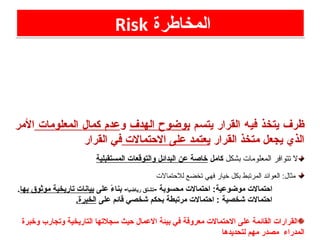 ‫المخاطرة‬Risk ‫المخاطرة‬Risk
‫يتسم‬ ‫القرار‬ ‫فيه‬ ‫يتخذ‬ ‫ظرف‬‫الهدف‬ ‫بوضوح‬‫و‬‫المعلومات‬ ‫كمال‬ ‫عدم‬‫المر‬
‫القرار‬ ‫متخذ‬ ‫يجعل‬ ‫الذي‬‫الحتمالت‬ ‫على‬ ‫يعتمد‬‫القرار‬ ‫في‬
‫بشكل‬ ‫المعلومات‬ ‫تتوافر‬ ‫ل‬‫كامل‬‫المستقبلية‬ ‫والتوقعات‬ ‫البدائل‬ ‫عن‬ ‫خاصة‬
‫للحتمالت‬ ‫تخضع‬ ‫فهي‬ ‫خيار‬ ‫بكل‬ ‫المرتبط‬ ‫العوائد‬ :‫مثال‬
- ‫محسوبة‬ ‫احتمالت‬ :‫موضوعية‬ ‫احتمالت‬‫رياضيا‬ ‫تشتق‬‫على‬ ‫ء‬ً  ‫بنا‬ -‫بها‬ ‫موثوق‬ ‫تاريخية‬ ‫بيانات‬.
‫على‬ ‫قائم‬ ‫شخصي‬ ‫بحكم‬ ‫مرتبطة‬ ‫احتمالت‬ : ‫شخصية‬ ‫احتمالت‬.‫الخبرة‬
‫وخبرة‬ ‫وتجارب‬ ‫التاريخية‬ ‫سجلتها‬ ‫حيث‬ ‫العمال‬ ‫بيئة‬ ‫في‬ ‫معروفة‬ ‫الحتمالت‬ ‫على‬ ‫القائمة‬ ‫القرارات‬
‫لتحديدها‬ ‫مهم‬ ‫مصدر‬ ‫المدراء‬
 