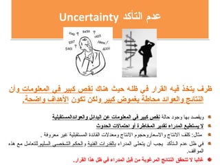 ‫التأكد‬ ‫عدم‬Uncertainty ‫التأكد‬ ‫عدم‬Uncertainty
‫هناك‬ ‫حيث‬ ‫ظله‬ ‫في‬ ‫القرار‬ ‫فيه‬ ‫يتخذ‬ ‫ظرف‬‫المعلومات‬ ‫في‬ ‫كبير‬ ‫نقص‬‫وأن‬
‫كبير‬ ‫بغموض‬ ‫محاطة‬ ‫والعوائد‬ ‫النتائج‬‫تكون‬ ‫ولكن‬.‫واضحة‬ ‫الهداف‬
‫حالة‬ ‫وجود‬ ‫بها‬ ‫ويقصد‬‫والعوائدالمستقبلية‬ ‫البدائل‬ ‫عن‬ ‫المعلومات‬ ‫في‬ ‫كبير‬ ‫نقص‬
‫الحدوث‬ ‫احتمالت‬ ‫أو‬ ‫المخاطرة‬ ‫تقدير‬ ‫المدراء‬ ‫يستطيع‬ ‫ل‬
. ‫معروفة‬ ‫غير‬ ‫المستقبلية‬ ‫الفائدة‬ ‫ومعدلت‬ ‫التنتاج‬ ‫والاسعاروحجوم‬ ‫التنتاج‬ ‫كلف‬ :‫مثال‬
‫المدراء‬ ‫يتحلى‬ ‫أن‬ ‫يجب‬ ‫الـتأكد‬ ‫عدم‬ ‫ظل‬ ‫في‬‫الفنية‬ ‫بالقدرات‬‫و‬‫السليم‬ ‫الشخصي‬ ‫الحكم‬‫هذه‬ ‫مع‬ ‫للتعامل‬
.‫المواقف‬
.‫القرار‬ ‫هذا‬ ‫ظل‬ ‫في‬ ‫المدراء‬ ‫قبل‬ ‫من‬ ‫المرغوبة‬ ‫النتائج‬ ‫تتحقق‬ ‫ل‬ ‫غالبا‬
 
