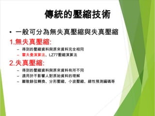 傳統的壓縮技術
• 一般可分為無失真壓縮與失真壓縮
1.無失真壓縮:
– 得到的壓縮資料與原來資料完全相同
– 霍夫曼演算法、LZ77壓縮演算法
2.失真壓縮:
– 得到的壓縮資料與原來資料有所不同
– 適用於不影響人對原始資料的理解
– 離散餘弦轉換、分形壓縮、小波壓縮、線性預測編碼等
 