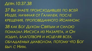 ДЕЯН.10:37,38
37 ВЫ ЗНАЕТЕ ПРОИСХОДИВШЕЕ ПО ВСЕЙ
ИУДЕЕ, НАЧИНАЯ ОТ ГАЛИЛЕИ, ПОСЛЕ
КРЕЩЕНИЯ, ПРОПОВЕДАННОГО ИОАННОМ:
38 КАК БОГ ДУХОМ СВЯТЫМ И СИЛОЮ
ПОМАЗАЛ ИИСУСА ИЗ НАЗАРЕТА, И ОН
ХОДИЛ, БЛАГОТВОРЯ И ИСЦЕЛЯЯ ВСЕХ,
ОБЛАДАЕМЫХ ДИАВОЛОМ, ПОТОМУ ЧТО БОГ
БЫЛ С НИМ.
 