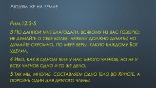 РИМ.12:3-5
3 ПО ДАННОЙ МНЕ БЛАГОДАТИ, ВСЯКОМУ ИЗ ВАС ГОВОРЮ:
НЕ ДУМАЙТЕ О СЕБЕ БОЛЕЕ, НЕЖЕЛИ ДОЛЖНО ДУМАТЬ; НО
ДУМАЙТЕ СКРОМНО, ПО МЕРЕ ВЕРЫ, КАКУЮ КАЖДОМУ БОГ
УДЕЛИЛ.
4 ИБО, КАК В ОДНОМ ТЕЛЕ У НАС МНОГО ЧЛЕНОВ, НО НЕ У
ВСЕХ ЧЛЕНОВ ОДНО И ТО ЖЕ ДЕЛО,
5 ТАК МЫ, МНОГИЕ, СОСТАВЛЯЕМ ОДНО ТЕЛО ВО ХРИСТЕ, А
ПОРОЗНЬ ОДИН ДЛЯ ДРУГОГО ЧЛЕНЫ.
 